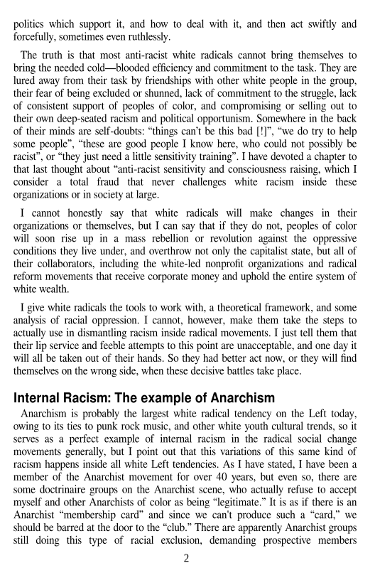 polities which support it, and how to deal with it, and then act swiftly and
forcefully, sometimes even ruthlessly.

‘The truth is that most anti-racist white radicals cannot bring themselves to
bring the needed cold—blooded efficiency and commitment to the task. They are
lured away from their task by friendships with other white people in the group,
their fear of being excluded or shunned, lack of commitment to the struggle, lack
of consistent support of peoples of color, and compromising or selling out to
their own deep-seated racism and political opportunism. Somewhere in the back
of their minds are self-doubts: “things can’t be this bad [!]", “we do try to help
some people”, “these are good people I know here, who could not possibly be
racist”, or “they just need a little sensitivity training”. I have devoted a chapter to
that last thought about “anti-racist sensitivity and consciousness raising, which I
consider a total fraud that never challenges white racism inside these
organizations or in society at large.

 

 

I cannot honestly say that white radicals will make changes in their
organizations or themselves, but I can say that if they do not, peoples of color
will soon rise up in a mass rebellion or revolution against the oppressive
conditions they live under, and overthrow not only the capitalist state, but all of
their collaborators, including the white-led nonprofit organizations and radical
reform movements that receive corporate money and uphold the entire system of
white wealth,

I give white radicals the tools to work with, a theoretical framework, and some
analysis of racial oppression. I cannot, however, make them take the steps to
actually use in dismantling racism inside radical movements. I just tell them that
their lip service and feeble attempts to this point are unacceptable, and one day it
will all be taken out of their hands. So they had better act now, or they will find
themselves on the wrong side, when these decisive battles take place.

Internal Racism: The example of Anarchism

Anarchism is probably the largest white radical tendency on the Left today,
owing to its ties to punk rock music, and other white youth cultural trends, so it
serves as a perfect example of internal racism in the radical social change
movements generally, but I point out that this variations of this same kind of
racism happens inside all white Left tendencies. As I have stated, I have been a
member of the Anarchist movement for over 40 years, but even so, there are
some doctrinaire groups on the Anarchist scene, who actually refuse to accept
myself and other Anarchists of color as being “legitimate.” It is as if there is an
Anarchist “membership card” and since we can't produce such a “card,” we
should be barred at the door to the “club.” There are apparently Anarchist groups
still doing this type of racial exclusion, demanding prospective members

2

 
